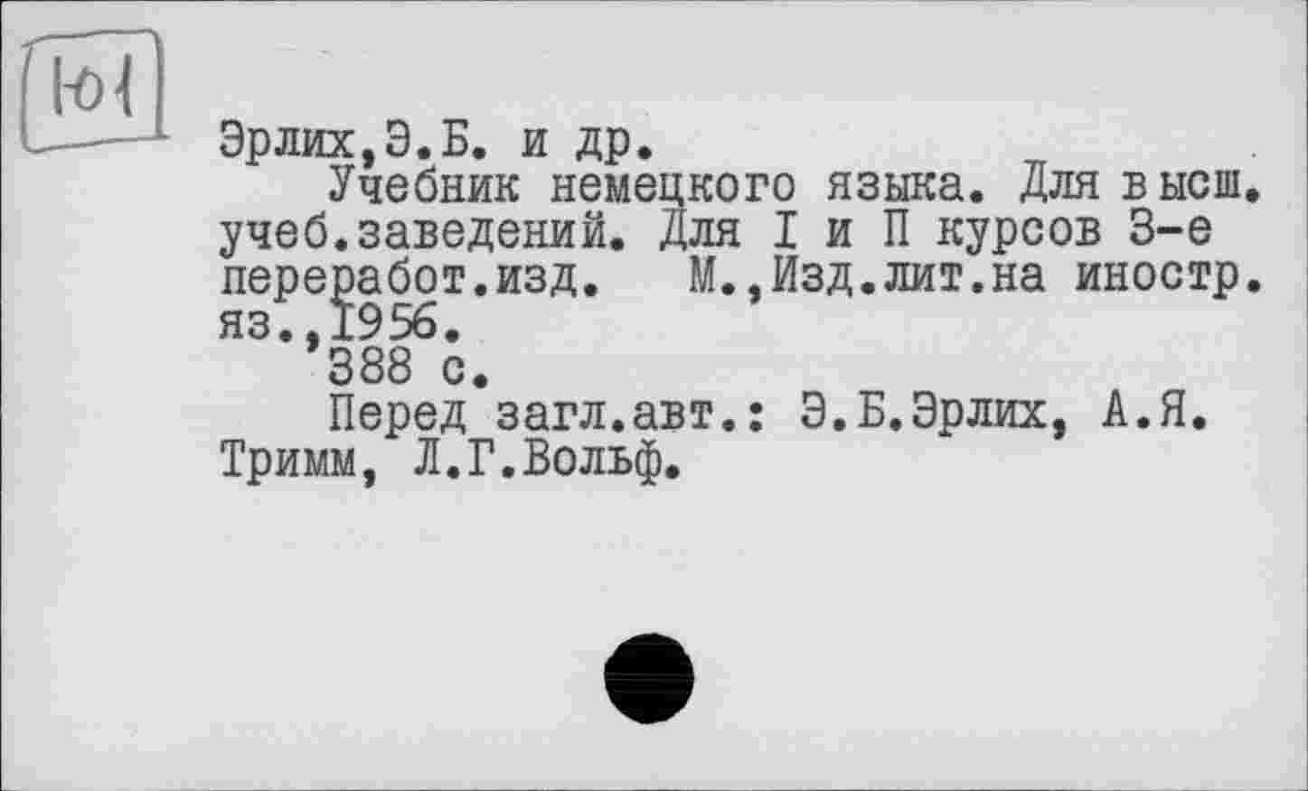 ﻿,ля I и П курсов 3-є М.,Изд.лит.на иностр
Эрлих,Э.Б. и др.
Учебник немецкого языка. Для высш учеб.заведений лереработ.изд.
яз.,1956.
388 с.
Перед загл.авт.: Э.Б.Эрлих, А.Я Тримм, Л.Г.Вольф.